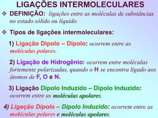 LIGAÇÕES INTERMOLECULARES
 DEFINIÇÃO: ligações entre as moléculas de substâncias
no estado sólido ou líquido.
 Tipos de ligações intermoleculares:
1) Ligação Dipolo – Dipolo: ocorrem entre as
moléculas polares.
2) Ligação de Hidrogênio: ocorrem entre moléculas
fortemente polarizadas, quando o H se encontra ligado aos
átomos de F, O e N.
3) Ligação Dipolo Induzido – Dipolo Induzido:
ocorrem entre as moléculas apolares.
4) Ligação Dipolo – Dipolo Induzido: ocorrem entre as
moléculas polares e moléculas apolares.
 