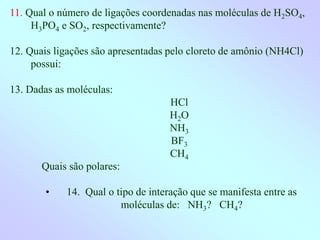 11. Qual o número de ligações coordenadas nas moléculas de H2SO4,
H3PO4 e SO2, respectivamente?
12. Quais ligações são apresentadas pelo cloreto de amônio (NH4Cl)
possui:
13. Dadas as moléculas:
HCl
H2O
NH3
BF3
CH4
Quais são polares:
• 14. Qual o tipo de interação que se manifesta entre as
moléculas de: NH3? CH4?
 
