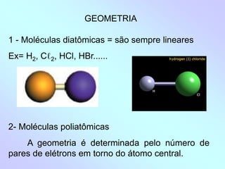 1 - Moléculas diatômicas = são sempre lineares
Ex= H2, Cℓ2, HCl, HBr......
GEOMETRIA
2- Moléculas poliatômicas
A geometria é determinada pelo número de
pares de elétrons em torno do átomo central.
 