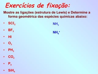 Exercícios de fixação:
Mostre as ligações (estrutura de Lewis) e Determine a
forma geométrica das espécies químicas abaixo:
• SCℓ2
• BF3
• HI
• O3
• PH3
• CO2
• P4
• SiH4
NH3
NH4
+
 