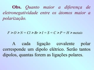 Obs. Quanto maior a diferença de
eletronegatividade entre os átomos maior a
polarização.
F  O  N = Cl  Br  I = S = C  P = H  metais
A cada ligação covalente polar
corresponde um dipolo elétrico. Serão tantos
dipolos, quantas forem as ligações polares.
 