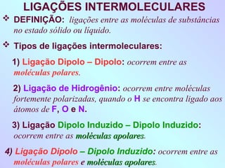 LIGAÇÕES INTERMOLECULARES
 DEFINIÇÃO: ligações entre as moléculas de substâncias
no estado sólido ou líquido.
 Tipos de ligações intermoleculares:
1) Ligação Dipolo – Dipolo: ocorrem entre as
moléculas polares.
2) Ligação de Hidrogênio: ocorrem entre moléculas
fortemente polarizadas, quando o H se encontra ligado aos
átomos de F, O e N.
3) Ligação Dipolo Induzido – Dipolo Induzido:
ocorrem entre as moléculas apolares
moléculas apolares.
4) Ligação Dipolo – Dipolo Induzido: ocorrem entre as
moléculas polares e moléculas apolares
moléculas apolares.
 