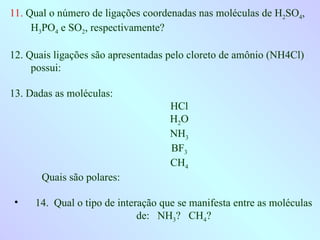 11. Qual o número de ligações coordenadas nas moléculas de H2SO4,
H3PO4 e SO2, respectivamente?
12. Quais ligações são apresentadas pelo cloreto de amônio (NH4Cl)
possui:
13. Dadas as moléculas:
HCl
H2O
NH3
BF3
CH4
Quais são polares:
• 14. Qual o tipo de interação que se manifesta entre as moléculas
de: NH3? CH4?
 