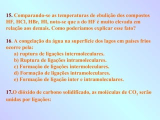 15. Comparando-se as temperaturas de ebulição dos compostos
HF, HCl, HBr, HI, nota-se que a do HF é muito elevada em
relação aos demais. Como poderíamos explicar esse fato?
16. A congelação da água na superfície dos lagos em países frios
ocorre pela:
a) ruptura de ligações intermoleculares.
b) Ruptura de ligações intramoleculares.
c) Formação de ligações intermoleculares.
d) Formação de ligações intramoleculares.
e) Formação de ligação inter e intramoleculares.
17.O dióxido de carbono solidificado, as moléculas de CO2 serão
unidas por ligações:
 