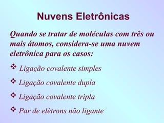 Nuvens Eletrônicas
Quando se tratar de moléculas com três ou
mais átomos, considera-se uma nuvem
eletrônica para os casos:
 Ligação covalente simples
 Ligação covalente dupla
 Ligação covalente tripla
 Par de elétrons não ligante
 