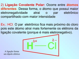 2) Ligação Covalente Polar: Ocorre entre átomos
diferentes. Dessa forma, o átomo que possui maior
eletronegatividade atrai o par eletrônico
compartilhado com maior intensidade.
Ex.: HCl. O par eletrônico fica mais próximo do cloro
pois este átomo atrai mais fortemente os elétrons da
ligação covalente (porque é mais eletronegativo).
H Cl
+  -
A ligação forma
um dipolo elétrico
 