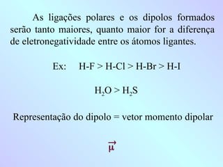 As ligações polares e os dipolos formados
serão tanto maiores, quanto maior for a diferença
de eletronegatividade entre os átomos ligantes.
Ex: H-F > H-Cl > H-Br > H-I
H2O > H2S
Representação do dipolo = vetor momento dipolar


 