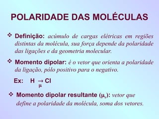 POLARIDADE DAS MOLÉCULAS
 Definição: acúmulo de cargas elétricas em regiões
distintas da molécula, sua força depende da polaridade
das ligações e da geometria molecular.
 Momento dipolar: é o vetor que orienta a polaridade
da ligação, pólo positivo para o negativo.
Ex: H  Cl

 Momento dipolar resultante (r): vetor que
define a polaridade da molécula, soma dos vetores.
 