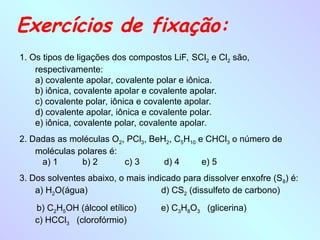 Exercícios de fixação:
1. Os tipos de ligações dos compostos LiF, SCl2 e Cl2 são,
respectivamente:
a) covalente apolar, covalente polar e iônica.
b) iônica, covalente apolar e covalente apolar.
c) covalente polar, iônica e covalente apolar.
d) covalente apolar, iônica e covalente polar.
e) iônica, covalente polar, covalente apolar.
2. Dadas as moléculas O2, PCl3, BeH2, C5H10 e CHCl3 o número de
moléculas polares é:
a) 1 b) 2 c) 3 d) 4 e) 5
3. Dos solventes abaixo, o mais indicado para dissolver enxofre (S8) é:
a) H2O(água) d) CS2 (dissulfeto de carbono)
b) C2H5OH (álcool etílico) e) C3H8O3 (glicerina)
c) HCCl3 (clorofórmio)
 