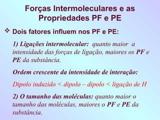 Forças Intermoleculares e as
Propriedades PF e PE
 Dois fatores influem nos PF e PE:
1) Ligações intermolecular: quanto maior a
intensidade das forças de ligação, maiores os PF e
PE da substância.
Ordem crescente da intensidade de interação:
Dipolo induzido < dipolo – dipolo < ligação de H
2) O tamanho das moléculas: quanto maior o
tamanho das moléculas, maiores o PF e PE da
substância.
 