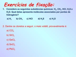 Exercícios de fixação:
1. Considere as seguintes substâncias químicas: H2, CH4, HCl, H2S e
H2O. Qual delas apresenta moléculas associados por pontes de
hidrogênio?
a) H2 b) CH4 c) HCl d) H2S e) H2O
2. Dentre os cloretos a seguir, o mais volátil, provavelmente é:
a) CCl4
b) SiCl4
c) GeCl4
d) SnCl4
e) PbCl4
 