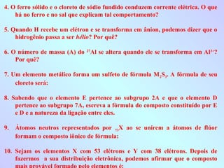 4. O ferro sólido e o cloreto de sódio fundido conduzem corrente elétrica. O que
há no ferro e no sal que explicam tal comportamento?
5. Quando H recebe um elétron e se transforma em ânion, podemos dizer que o
hidrogênio passa a ser hélio? Por quê?
6. O número de massa (A) do 27
Al se altera quando ele se transforma em Al3+
?
Por quê?
7. Um elemento metálico forma um sulfeto de fórmula M2S3. A fórmula de seu
cloreto será:
8. Sabendo que o elemento E pertence ao subgrupo 2A e que o elemento D
pertence ao subgrupo 7A, escreva a fórmula do composto constituído por E
e D e a natureza da ligação entre eles.
9. Átomos neutros representados por 73X ao se unirem a átomos de flúor
formam o composto iônico de fórmula:
10. Sejam os elementos X com 53 elétrons e Y com 38 elétrons. Depois de
fazermos a sua distribuição eletrônica, podemos afirmar que o composto
 