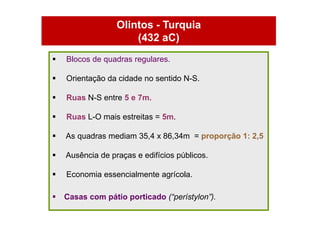 Olintos - Turquia
                      (432 aC)
   Blocos de quadras regulares.

   Orientação da cidade no sentido N-S.

   Ruas N-S entre 5 e 7m.

   Ruas L-O mais estreitas = 5m.

   As quadras mediam 35,4 x 86,34m = proporção 1: 2,5

   Ausência de praças e edifícios públicos.

   Economia essencialmente agrícola.

   Casas com pátio porticado (“perístylon”).
 