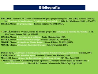 Bibliografia


BRAUDEL, Fernand. “A Grécia são cidades/ O que a geografia sugere/ Urbe (villa) e cidade (civitas)”
   In: Memórias do Mediterrâneo. Pré História e Antiguidade (1969). RJ: Multinova, 2001. p. 256-272.
FINLEY, Moses. Os gregos antigos. Lisboa: Edições 70, 2002 (1963).


> CHAUÍ, Marilena. “Atenas, centro do mundo grego”. In: Introdução à História da Filosofia. 2ª ed.
   SP: Cia das Letras, 2002. p. 129-135.
FINLEY, Moses. L´invention de la politique. Paris, Flammarion, 1985.
FINLEY, Moses. Política no mundo antigo. Lisboa: Edições 70, 1997 (1983).
MOSSÉ, Claude. O cidadão na Grécia Antiga. Lisboa: Edições 70, 1999 (1993).
MOSSÉ, Claude. Dicionário da civilização grega. RJ: Jorge Zahar, 2004.


LONIS, Raul. La cité dans le monde grec. Structures, fonctionnement, contradictions. Nathan, 1994.
CAMP, John M. The Athenian Agora. Londres: Thames and Hudson, 1986.
MALACO, Jonas. O lugar da Assembléia dos cidadãos de Atenas. SP: Alice Foz, 2003.
> ARENDT, Hannah. “As esferas pública e privada/ O homem: animal social ou político” In: A
   condição humana (1958). 10a. ed. RJ: Forense Universitária, 2004. Cap. II, p. 31-88.
 