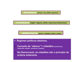MONARQUIA (monas = um, arkhía = governo)



 OLIGARQUIA (oligói = alguns, arkhía = governo) (aristocracia)




        DEMOCRACIA (demoi = cidadãos, krátos = poder)


> Regimes políticos distintos.

 Conceito de “démos” = cidadãos (aristocracia,
  camponês, artesão, remadores, hoplitas).


 Na Democracia, os cidadãos são o princípio da
  própria soberania.
 