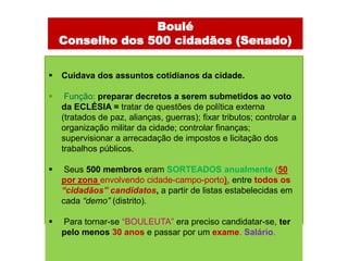 Boulé
    Conselho dos 500 cidadãos (Senado)

   Cuidava dos assuntos cotidianos da cidade.

    Função: preparar decretos a serem submetidos ao voto
    da ECLÉSIA = tratar de questões de política externa
    (tratados de paz, alianças, guerras); fixar tributos; controlar a
    organização militar da cidade; controlar finanças;
    supervisionar a arrecadação de impostos e licitação dos
    trabalhos públicos.

    Seus 500 membros eram SORTEADOS anualmente (50
    por zona envolvendo cidade-campo-porto), entre todos os
    “cidadãos” candidatos, a partir de listas estabelecidas em
    cada “demo” (distrito).

   Para tornar-se “BOULEUTA” era preciso candidatar-se, ter
    pelo menos 30 anos e passar por um exame. Salário.
 