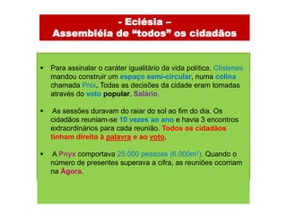- Eclésia –
    Assembléia de “todos” os cidadãos


   Para assinalar o caráter igualitário da vida política, Clístenes
    mandou construir um espaço semi-circular, numa colina
    chamada Pnix. Todas as decisões da cidade eram tomadas
    através do voto popular. Salário.

    As sessões duravam do raiar do sol ao fim do dia. Os
    cidadãos reuniam-se 10 vezes ao ano e havia 3 encontros
    extraordinários para cada reunião. Todos os cidadãos
    tinham direito à palavra e ao voto.

   A Pnyx comportava 25.000 pessoas (6.000m2). Quando o
    número de presentes superava a cifra, as reuniões ocorriam
    na Ágora.
 