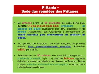 -Pritania –
       Sede das reuniões dos Prítanes


   Os prítanes eram os 50 bouleutas de cada zona que,
    durante 1/10 do ano (35 ou 36 dias): presidiam   às
    sessões da Boulé (Conselho dos 500 cidadãos) e da
    Eclésia (Assembléia dos Cidadãos) e compunham um
    comitê executivo para administração do cotidiano da
    cidade.

    No período de exercício de suas funções, os prítanes
    deviam ficar permanentemente reunidos. Recebiam
    salário para tanto.

    Diariamente os 50 prítanes em exercício designavam o
    presidente da sessão (epístata), que nas 24 horas seguintes
    detinha os selos da cidade e as chaves do Tesouro. Nessa
    posição recebiam embaixadores estrangeiros e todos que a
    cidade desejasse honrar.
 