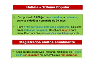 Heliéia – Tribuna Popular


 Composto de 6.000 juízes sorteados, a cada ano,
    entre os cidadãos com mais de 30 anos.

    Para evitar corrupção, para cada julgamento, os juízes
    eram sorteados de manhã. Recebiam salário para
    tanto. Ocorriam diversas sessões simultâneas por dia.


      Magistrados eleitos anualmente


 Altos cargos executivos (militares, religiosos etc) eram
  eleitos anualmente em Assembléia e remunerados.
 