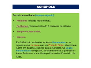 ACRÓPOLE

Recinto amuralhado (espaço sagrado):

   Propileus (entrada monumental).

   Parthenon (Templo destinado à padroeira da cidade).

   Templo de Atena Niké.

   Erecteu.

    Em 556aC são instituídas as festas Panatenéias e se
    organiza uma via sacra que, da Porta de Dípilo, atravessa a
    Ágora em diagonal, subindo para a Ácropole. Os Jogos
    Panatenaicos festejavam, simultaneamente, a padroeira –
    Atena Partenós - e a unidade política do território cívico da
    Ática.
 
