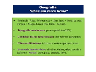 Geografia:
               “ilhas em terra firme”

 Península (Ática, Peloponeso) + Ilhas Egeu + litoral da atual
    Turquia + Magna Grécia (Sul Itália + Sicília).

   Topografia montanhosa: poucas planícies (20%).

   Condições físicas desfavoráveis: solo pobre p/ agricultura.

   Clima mediterrâneo: invernos e verões rigorosos; secas.

   Economia mediterrânea: oliveiras, vinhas, trigo, cevada e
    pastoreio. Metais: ouro, prata, chumbo, ferro.
 