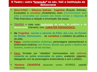 O Teatro : outra “invenção” no séc. VaC e instituição da
                      democracia

   Sécs.V-IVaC – Gêneros teatrais, tragédias (Ésquilo, Sófocles,
    Eurípedes) e comédias (Aristófanes) eram encomendadas pela
    pólis e encenadas por ocasião das festas cívicas e religiosas..A
    Pólis financiava a redação e encenação das peças.

   TEATRO = mais uma instituição da pólis, da política e da
    democracia (Vernant), com CARÁTER PEDAGÓGICO.

   As Tragédias narram o advento da Pólis, das Leis, do Estado
    de Direito, Democracia. As comédias o cotidiano da política e
    da pólis.
   Palco: cidades-estados micênicas, personagens representavam a
    aristocracia micênica, reis divinos, deuses que guiam o destino dos
    homens, ausência de leis escritas...

   Coro: formado por “cidadãos” (remunerados com salários),
    comenta as ações encenadas no palco, avaliando, julgando,
    dialogando com as personagens aristocráticas e com o público.

   Homens CIDADÃOS           atuavam     como     ATORES,     usando
    máscaras.
 