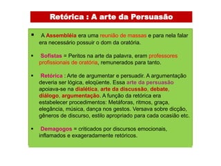 Retórica : A arte da Persuasão

    A Assembléia era uma reunião de massas e para nela falar
    era necessário possuir o dom da oratória.

   Sofistas = Peritos na arte da palavra, eram professores
    profissionais de oratória, remunerados para tanto.

   Retórica : Arte de argumentar e persuadir. A argumentação
    deveria ser lógica, eloqüente. Essa arte da persuasão
    apoiava-se na dialética, arte da discussão, debate,
    diálogo, argumentação. A função da retórica era
    estabelecer procedimentos: Metáforas, ritmos, graça,
    elegância, música, dança nos gestos. Versava sobre dicção,
    gêneros de discurso, estilo apropriado para cada ocasião etc.

    Demagogos = criticados por discursos emocionais,
    inflamados e exageradamente retóricos.
 
