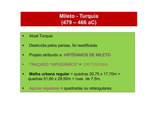 Mileto - Turquia
                     (479 – 466 aC)

   Atual Turquia

   Destruída pelos persas, foi reedificada.

   Projeto atribuído a HIPÓDAMOS DE MILETO

   TRAÇADO “HIPODÂMICO” = ORTOGONAL

   Malha urbana regular = quadras 20,75 x 17,70m +
    quadras 51,60 x 29,50m + ruas de 7,5m.

   Ágoras regulares = quadradas ou retangulares.
 