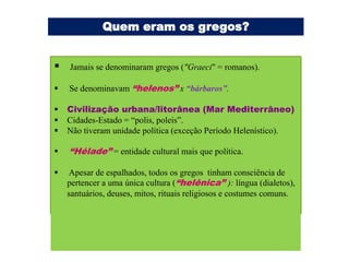 Quem eram os gregos?


   Jamais se denominaram gregos ("Graeci" = romanos).

   Se denominavam “helenos” x “bárbaros”.

   Civilização urbana/litorânea (Mar Mediterrâneo)
   Cidades-Estado = “polis, poleis”.
   Não tiveram unidade política (exceção Período Helenístico).

   “Hélade” = entidade cultural mais que política.

   Apesar de espalhados, todos os gregos tinham consciência de
    pertencer a uma única cultura (“helênica” ): língua (dialetos),
    santuários, deuses, mitos, rituais religiosos e costumes comuns.
 
