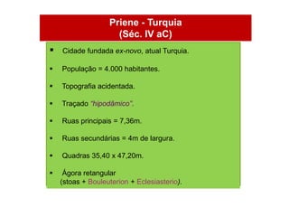 Priene - Turquia
                     (Séc. IV aC)
   Cidade fundada ex-novo, atual Turquia.

   População = 4.000 habitantes.

   Topografia acidentada.

   Traçado “hipodâmico”.

   Ruas principais = 7,36m.

   Ruas secundárias = 4m de largura.

   Quadras 35,40 x 47,20m.

    Ágora retangular
    (stoas + Bouleuterion + Eclesiasterio).
 