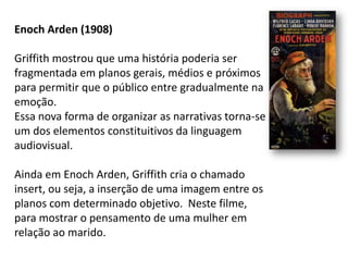 Enoch Arden (1908)

Griffith mostrou que uma história poderia ser
fragmentada em planos gerais, médios e próximos
para permitir que o público entre gradualmente na
emoção.
Essa nova forma de organizar as narrativas torna-se
um dos elementos constituitivos da linguagem
audiovisual.

Ainda em Enoch Arden, Griffith cria o chamado
insert, ou seja, a inserção de uma imagem entre os
planos com determinado objetivo. Neste filme,
para mostrar o pensamento de uma mulher em
relação ao marido.
 