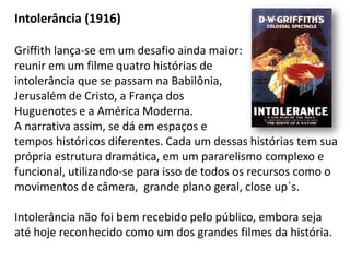 Intolerância (1916)

Griffith lança-se em um desafio ainda maior:
reunir em um filme quatro histórias de
intolerância que se passam na Babilônia,
Jerusalém de Cristo, a França dos
Huguenotes e a América Moderna.
A narrativa assim, se dá em espaços e
tempos históricos diferentes. Cada um dessas histórias tem sua
própria estrutura dramática, em um pararelismo complexo e
funcional, utilizando-se para isso de todos os recursos como o
movimentos de câmera, grande plano geral, close up´s.

Intolerância não foi bem recebido pelo público, embora seja
até hoje reconhecido como um dos grandes filmes da história.
 