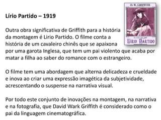 Lírio Partido – 1919

Outra obra significativa de Griffith para a história
da montagem é Lirio Partido. O filme conta a
história de um cavaleiro chinês que se apaixona
por uma garota Inglesa, que tem um pai violento que acaba por
matar a filha ao saber do romance com o estrangeiro.

O filme tem uma abordagem que alterna delicadeza e crueldade
e inova ao criar uma expressão imagética da subjetividade,
acrescentando o suspense na narrativa visual.

Por todo este conjunto de inovações na montagem, na narrativa
e na fotografia, que David Wark Griffith é considerado como o
pai da linguagem cinematográfica.
 