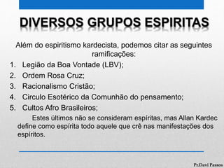 DIVERSOS GRUPOS ESPIRITAS
Além do espiritismo kardecista, podemos citar as seguintes
ramificações:
1. Legião da Boa Vontade (LBV);
2. Ordem Rosa Cruz;
3. Racionalismo Cristão;
4. Circulo Esotérico da Comunhão do pensamento;
5. Cultos Afro Brasileiros;
Estes últimos não se consideram espíritas, mas Allan Kardec
define como espírita todo aquele que crê nas manifestações dos
espíritos.
Pr.Davi Passos
 