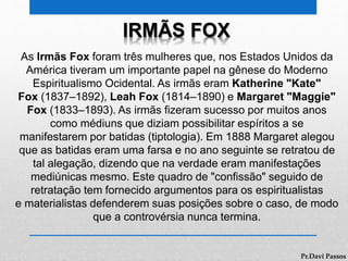 IRMÃS FOX
As Irmãs Fox foram três mulheres que, nos Estados Unidos da
América tiveram um importante papel na gênese do Moderno
Espiritualismo Ocidental. As irmãs eram Katherine "Kate"
Fox (1837–1892), Leah Fox (1814–1890) e Margaret "Maggie"
Fox (1833–1893). As irmãs fizeram sucesso por muitos anos
como médiuns que diziam possibilitar espíritos a se
manifestarem por batidas (tiptologia). Em 1888 Margaret alegou
que as batidas eram uma farsa e no ano seguinte se retratou de
tal alegação, dizendo que na verdade eram manifestações
mediúnicas mesmo. Este quadro de "confissão" seguido de
retratação tem fornecido argumentos para os espiritualistas
e materialistas defenderem suas posições sobre o caso, de modo
que a controvérsia nunca termina.
Pr.Davi Passos
 