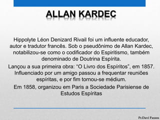 ALLAN KARDEC
Hippolyte Léon Denizard Rivail foi um influente educador,
autor e tradutor francês. Sob o pseudônimo de Allan Kardec,
notabilizou-se como o codificador do Espiritismo, também
denominado de Doutrina Espírita.
Lançou a sua primeira obra: “O Livro dos Espíritos”, em 1857.
Influenciado por um amigo passou a frequentar reuniões
espíritas, e por fim tornou-se médium.
Em 1858, organizou em Paris a Sociedade Parisiense de
Estudos Espíritas
Pr.Davi Passos
 
