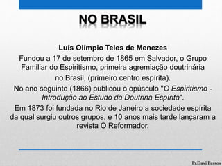NO BRASIL
Luís Olímpio Teles de Menezes
Fundou a 17 de setembro de 1865 em Salvador, o Grupo
Familiar do Espiritismo, primeira agremiação doutrinária
no Brasil, (primeiro centro espírita).
No ano seguinte (1866) publicou o opúsculo "O Espiritismo -
Introdução ao Estudo da Doutrina Espírita“.
Em 1873 foi fundada no Rio de Janeiro a sociedade espírita
da qual surgiu outros grupos, e 10 anos mais tarde lançaram a
revista O Reformador.
Pr.Davi Passos
 