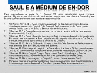 SAUL E A MÉDIUM DE EN-DOR
Eles reinvindicam o texto de 1 Samuel 28, para substanciar suas crenças,
porém Alguns textos bíblicos são suficientes para provar que não era Samuel quem
estava conversando com Saul naquela sessão espírita:
1. 1Crônicas 10:13-14 – Deus condenou a atitude de Saul de participar daquela
reunião com o suposto “espírito” de Samuel. Se fosse o servo de Deus quem
tivesse falado com o rei Saul, o Senhor não se importaria;
2. 1Samuel 28:3 – Samuel estava morto e, na morte, a pessoa está inconsciente –
Eclesiastes 9:5, 6 e 10;
3. 1Samuel 28:6 – Deus não mais falava com Saul porque ela havia ido longe demais.
Portanto, quem apareceu a Saul naquela reunião espírita não foi o servo de Deus,
Samuel, que jamais agiria contra a decisão do Criador;
4. 1Samuel 28:12, 14 – a Bíblia não diz que o “espírito” de Samuel se fazia presente,
mas sim que Saul ENTENDEU que era Samuel;
5. 1Samuel 28:15 – o suposto espírito de Samuel contradisse a Bíblia, que afirma em
Jó 7:9, 10 que os mortos não podem subir, antes da ressurreição (João 5:28, 29);
6. 1Samuel 28:16 – o “espírito” jogou Deus contra Saul, dizendo que o Senhor o
havia desamparado. Não é verdade! Foi o rei quem se afastou de Deus;
7. 1Samuel 28:20- a mensagem do “espírito” causou desespero em Saul.
8. Portanto, não foi o “espírito” de Samuel quem se comunicou com Saul (mediante a
todos os argumentos levantados fica claro que era Satanás a comunicar).
Pr.Davi Passos
 