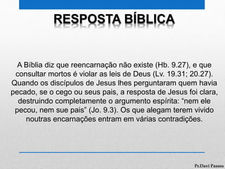 RESPOSTA BÍBLICA
A Bíblia diz que reencarnação não existe (Hb. 9.27), e que
consultar mortos é violar as leis de Deus (Lv. 19.31; 20.27).
Quando os discípulos de Jesus lhes perguntaram quem havia
pecado, se o cego ou seus pais, a resposta de Jesus foi clara,
destruindo completamente o argumento espírita: “nem ele
pecou, nem sue pais” (Jo. 9.3). Os que alegam terem vivido
noutras encarnações entram em várias contradições.
Pr.Davi Passos
 