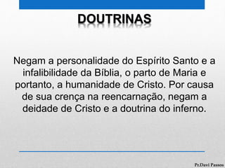 DOUTRINAS
Negam a personalidade do Espírito Santo e a
infalibilidade da Bíblia, o parto de Maria e
portanto, a humanidade de Cristo. Por causa
de sua crença na reencarnação, negam a
deidade de Cristo e a doutrina do inferno.
Pr.Davi Passos
 