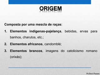ORIGEM
Composta por uma mescla de raças:
1. Elementos indígenas-pajelança, bebidas, ervas para
banhos, charutos, etc.;
2. Elementos africanos, candomblé;
3. Elementos brancos, imagens do catolicismo romano
(orixás);
Pr.Davi Passos
 