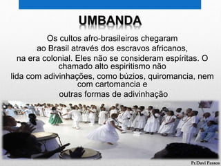 Os cultos afro-brasileiros chegaram
ao Brasil através dos escravos africanos,
na era colonial. Eles não se consideram espíritas. O
chamado alto espiritismo não
lida com adivinhações, como búzios, quiromancia, nem
com cartomancia e
outras formas de adivinhação
Pr.Davi Passos
UMBANDA
 