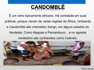 CANDOMBLÉ
É um ramo tipicamente africano. Há variedade em suas
práticas, porque vieram de varias regiões da África, Umbanda
e Candomblé são chamados Xango, em alguns estados do
Nordeste. Como Alagoas e Pernambuco, , e no agreste
nordestino são conhecidos como Catimbó.
Pr.Davi Passos
 