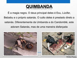QUIMBANDA
É a magia negra. O deus principal deles é Exu, Lúcifer,
Belzebu e o próprio satanás. O culto deles é prestado direto a
satanás. Diferentemente da Umbanda e do Candomblé, este
adoram Satanás, mas de uma maneira disfarçada
Pr.Davi Passos
 