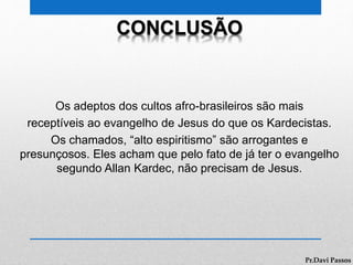 CONCLUSÃO
Os adeptos dos cultos afro-brasileiros são mais
receptíveis ao evangelho de Jesus do que os Kardecistas.
Os chamados, “alto espiritismo” são arrogantes e
presunçosos. Eles acham que pelo fato de já ter o evangelho
segundo Allan Kardec, não precisam de Jesus.
Pr.Davi Passos
 