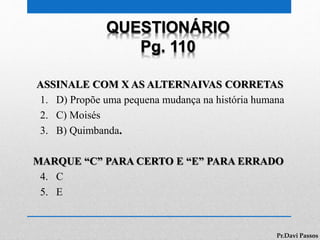 QUESTIONÁRIO
Pg. 110
ASSINALE COM X AS ALTERNAIVAS CORRETAS
1. D) Propõe uma pequena mudança na história humana
2. C) Moisés
3. B) Quimbanda.
MARQUE “C” PARA CERTO E “E” PARA ERRADO
4. C
5. E
Pr.Davi Passos
 