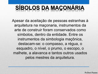 SÍBOLOS DA MAÇONÁRIA
Apesar da aceitação de pessoas estranhas à
arquitetura na maçonaria, instrumentos da
arte de construir foram conservados como
símbolos, dentro da entidade. Entre os
instrumentos da simbologia maçônica,
destacam-se: o compasso, a régua, o
esquadro, o nível, o prumo, o escopo, o
malhete, a alavanca e tantos outros usados
pelos mestres da arquitetura.
Pr.Davi Passos
 