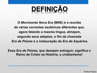 DEFINIÇÃO
O Movimento Nova Era (MNE) é a reunião
de várias correntes esotéricas diferentes que,
agora falando a mesma língua, almejam,
segundo seus adeptos, o fim da chamada
Era de Peixes e a instauração da Era de Aquários.
Essa Era de Peixes, que desejam extinguir, significa o
Reino de Cristo na História, o cristianismo!
Pr.Davi Passos
 