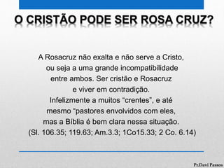 O CRISTÃO PODE SER ROSA CRUZ?
A Rosacruz não exalta e não serve a Cristo,
ou seja a uma grande incompatibilidade
entre ambos. Ser cristão e Rosacruz
e viver em contradição.
Infelizmente a muitos “crentes”, e até
mesmo “pastores envolvidos com eles,
mas a Bíblia é bem clara nessa situação.
(Sl. 106.35; 119.63; Am.3.3; 1Co15.33; 2 Co. 6.14)
Pr.Davi Passos
 