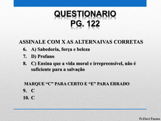 QUESTIONARIO
PG. 122
ASSINALE COM X AS ALTERNAIVAS CORRETAS
6. A) Sabedoria, força e beleza
7. D) Profano
8. C) Ensina que a vida moral e irrepreensível, não é
suficiente para a salvação
MARQUE “C” PARA CERTO E “E” PARA ERRADO
9. C
10. C
Pr.Davi Passos
 